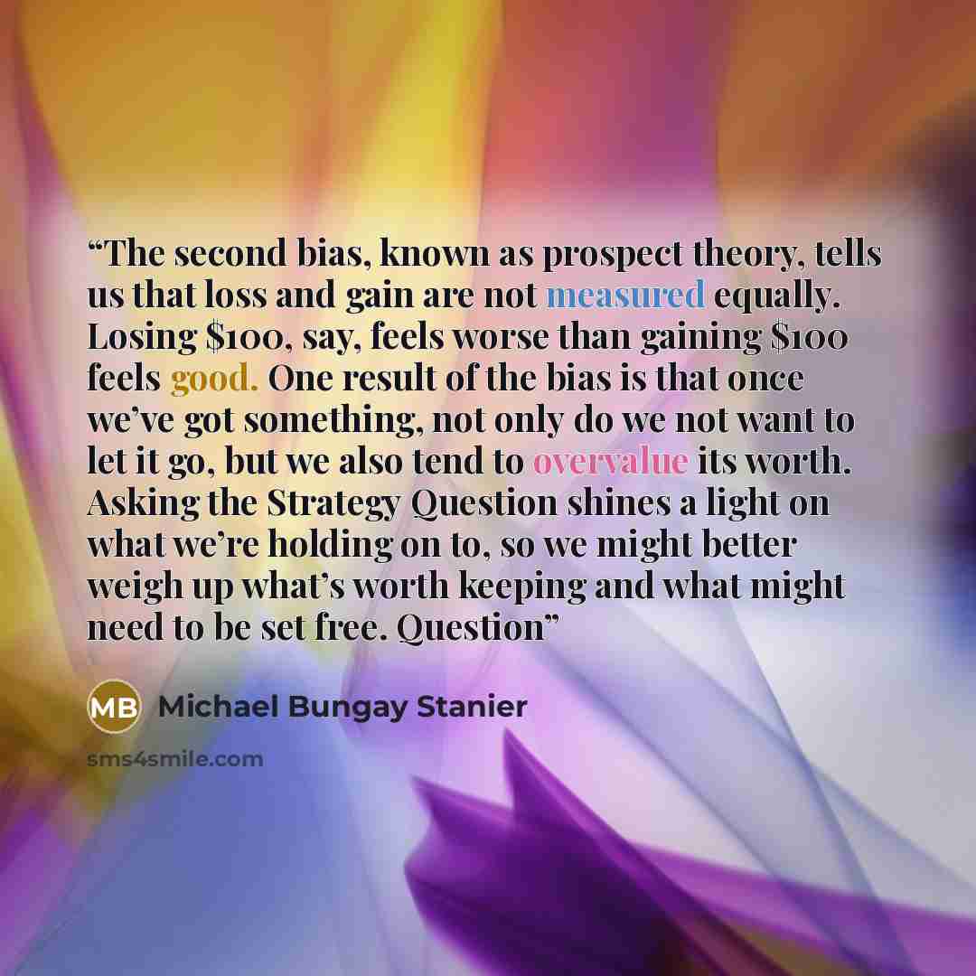 “The second bias, known as prospect theory, tells us that loss and gain are not measured equally. Losing $100, say, feels worse than gaining $100 feels good. One result of the bias is that once we’ve got something, not only do we not want to let it go, but we also tend to overvalue its worth…” quote by Michael Bungay Stanier