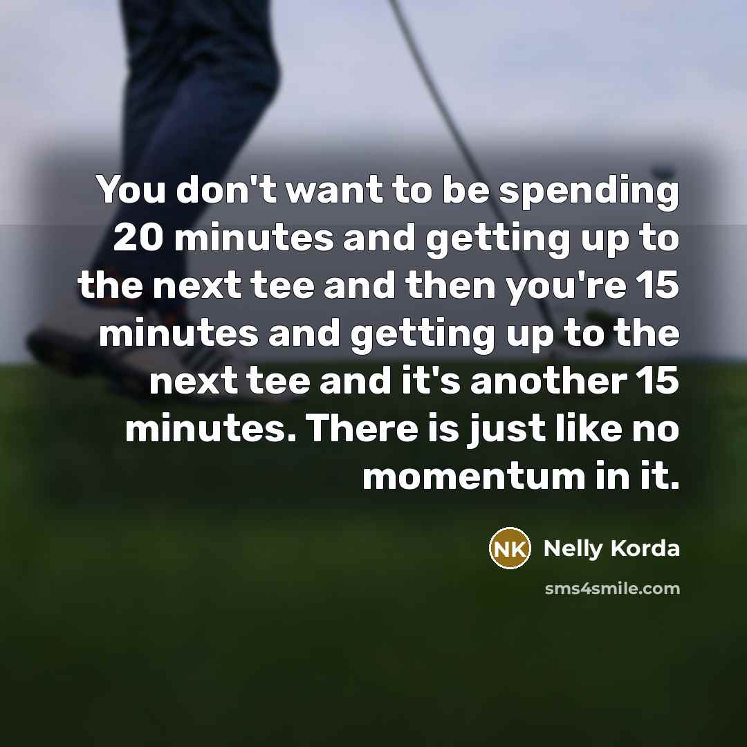 “You don't want to be spending 20 minutes and getting up to the next tee and then you're 15 minutes and getting up to the next tee and it's another 15 minutes. There is just like no momentum in it.” quote by Nelly Korda