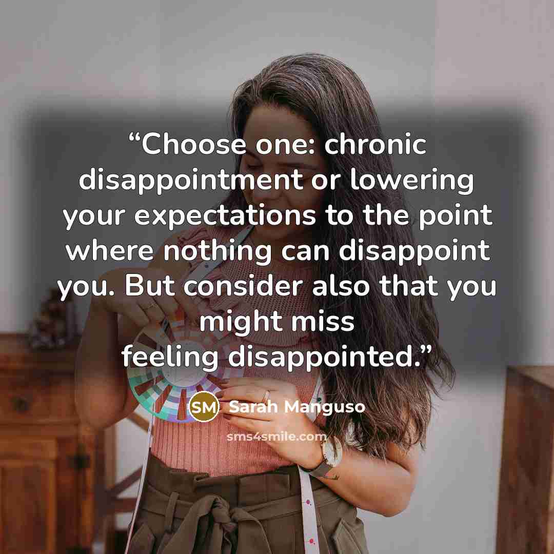 “Choose one: chronic disappointment or lowering your expectations to the point where nothing can disappoint you. But consider also that you might miss feeling disappointed.” quote by Sarah Manguso