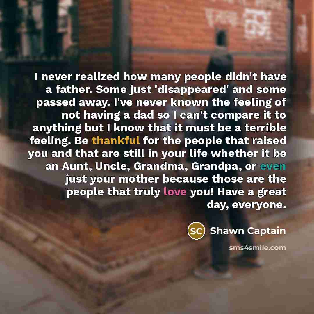“I never realized how many people didn't have a father. Some just 'disappeared' and some passed away. I've never known the feeling of not having a dad so I can't compare it to anything but I know that it must be a terrible feeling. Be thankful for the people that raised you and that are still in…” quote by Shawn Captain
