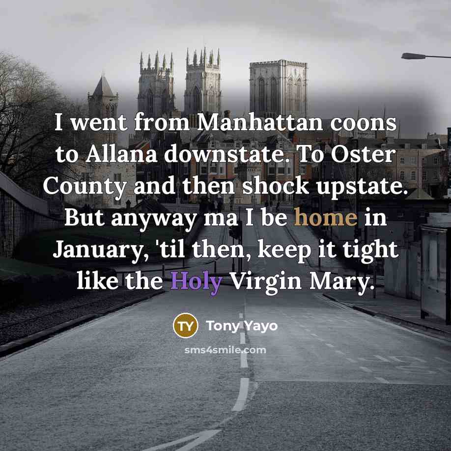 “I went from Manhattan coons to Allana downstate. To Oster County and then shock upstate. But anyway ma I be home in January, 'til then, keep it tight like the Holy Virgin Mary.” quote by Tony Yayo