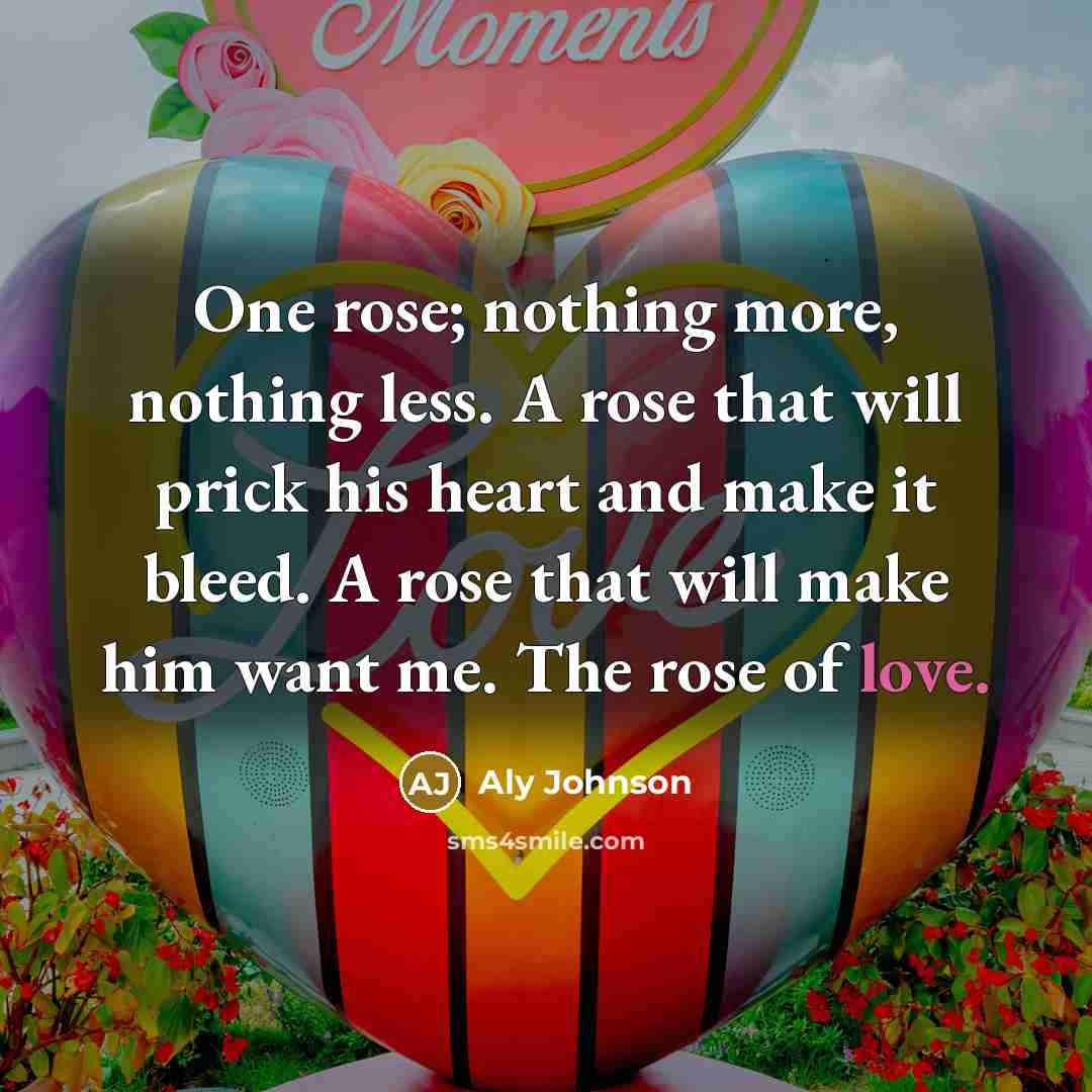 “One rose; nothing more, nothing less. A rose that will prick his heart and make it bleed. A rose that will make him want me. The rose of love.” quote by Aly Johnson