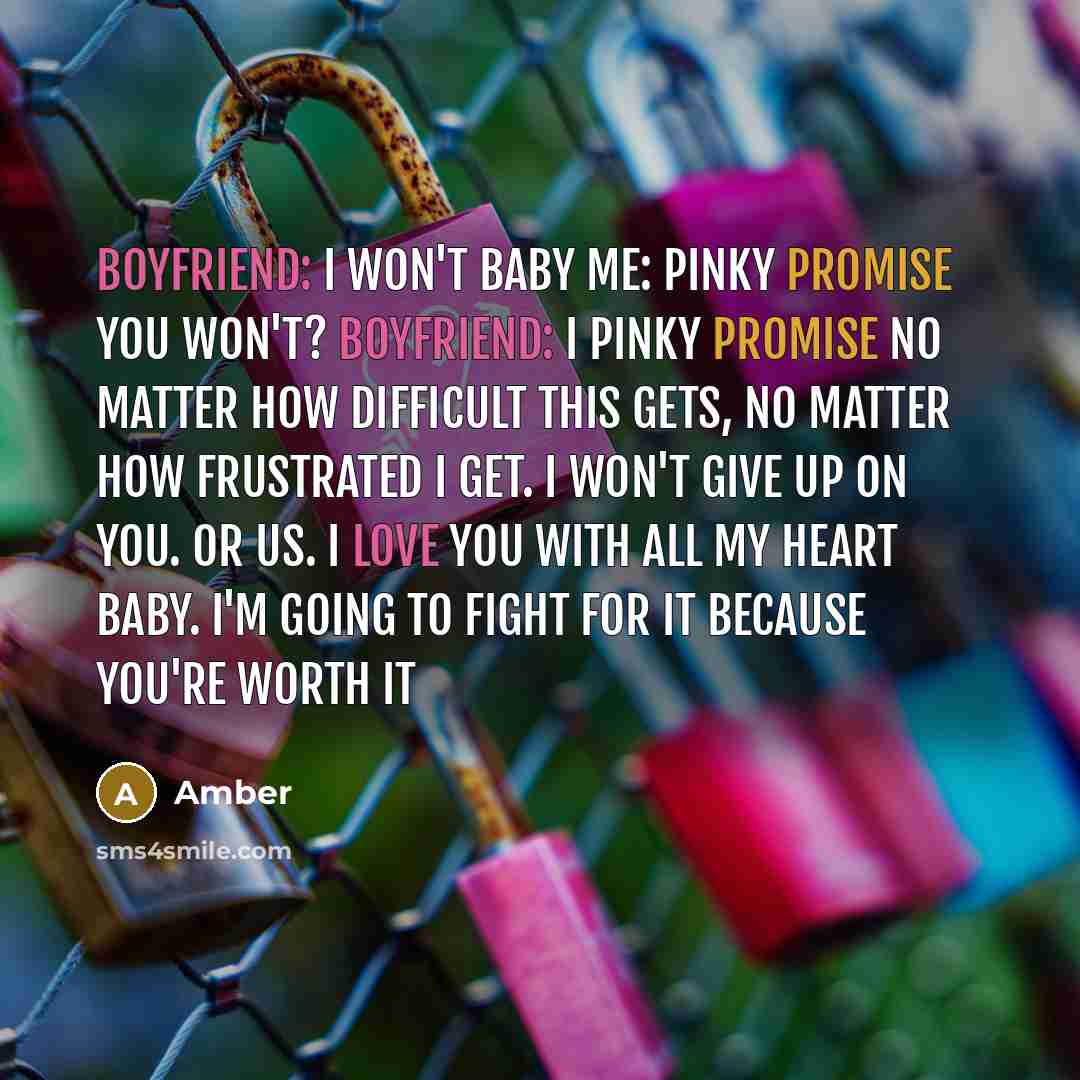 “Boyfriend: I won't baby Me: pinky promise you won't? Boyfriend: I pinky promise no matter how difficult this gets, no matter how frustrated I get. I won't give up on you. Or us. I love you with all my heart baby. I'm going to fight for it because you're worth it” quote by Amber