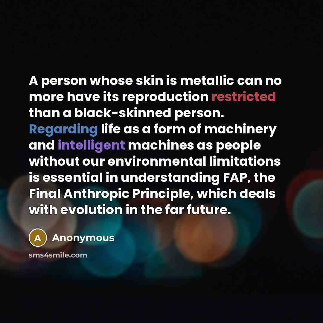 “A person whose skin is metallic can no more have its reproduction restricted than a black-skinned person. Regarding life as a form of machinery and intelligent machines as people without our environmental limitations is essential in understanding FAP, the Final Anthropic Principle, which deals…” quote by Anonymous