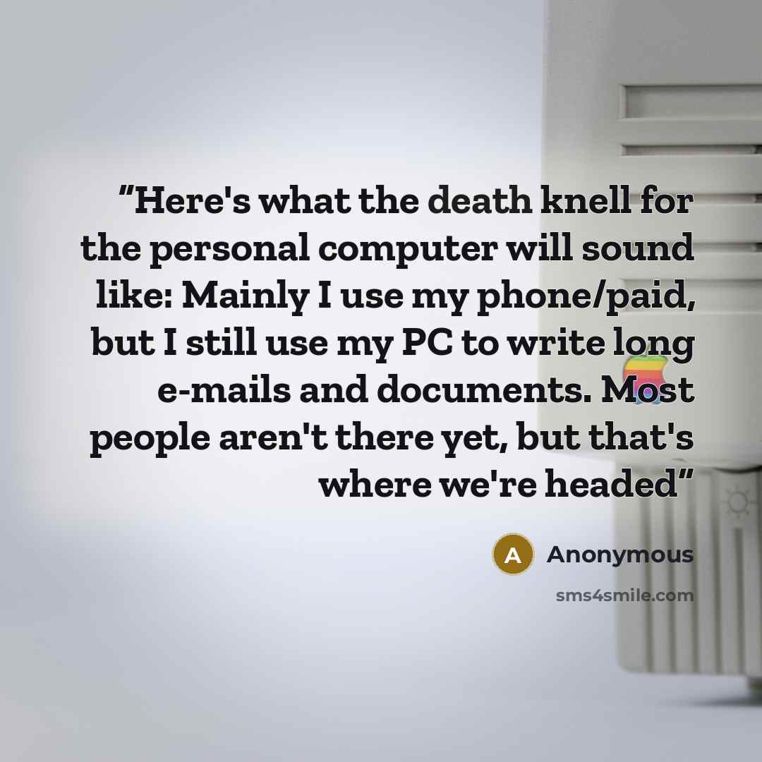“Here's what the death knell for the personal computer will sound like: Mainly I use my phone/paid, but I still use my PC to write long e-mails and documents. Most people aren't there yet, but that's where we're headed” quote by Anonymous