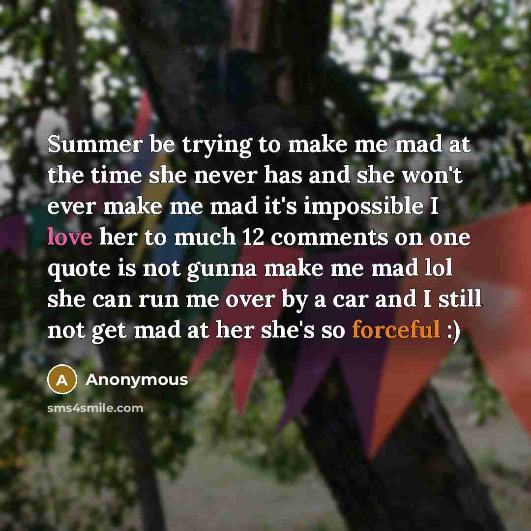 “Summer be trying to make me mad at the time she never has and she won't ever make me mad it's impossible I love her to much 12 comments on one quote is not gunna make me mad lol she can run me over by a car and I still not get mad at her she's so forceful :)” quote by Anonymous