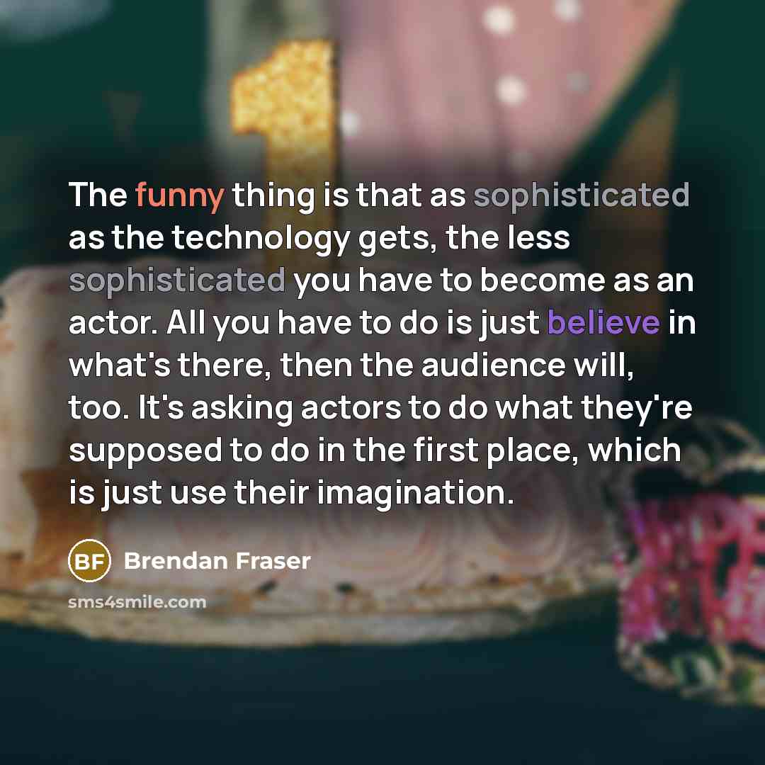 “The funny thing is that as sophisticated as the technology gets, the less sophisticated you have to become as an actor. All you have to do is just believe in what's there, then the audience will, too. It's asking actors to do what they're supposed to do in the first place, which is just use their…” quote by Brendan Fraser