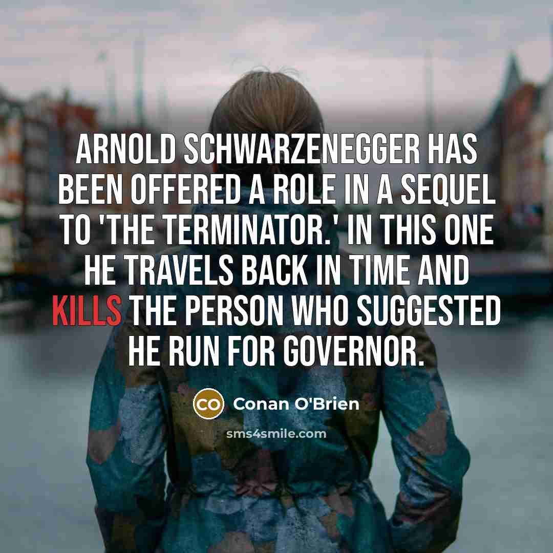 “Arnold Schwarzenegger has been offered a role in a sequel to 'The Terminator.' In this one he travels back in time and kills the person who suggested he run for governor.” quote by Conan O'Brien