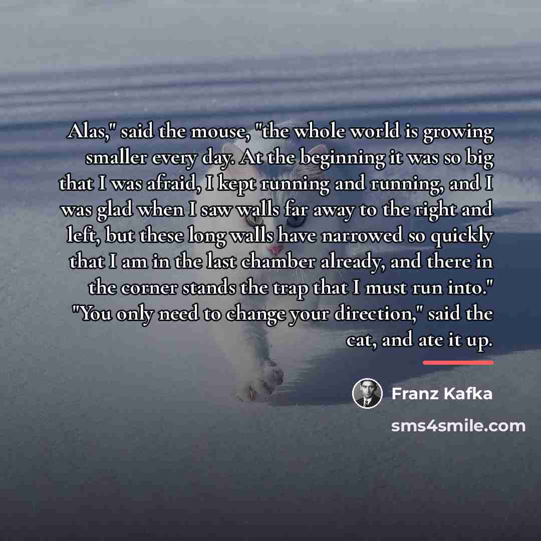 “Alas," said the mouse, "the whole world is growing smaller…” quote by Franz Kafka