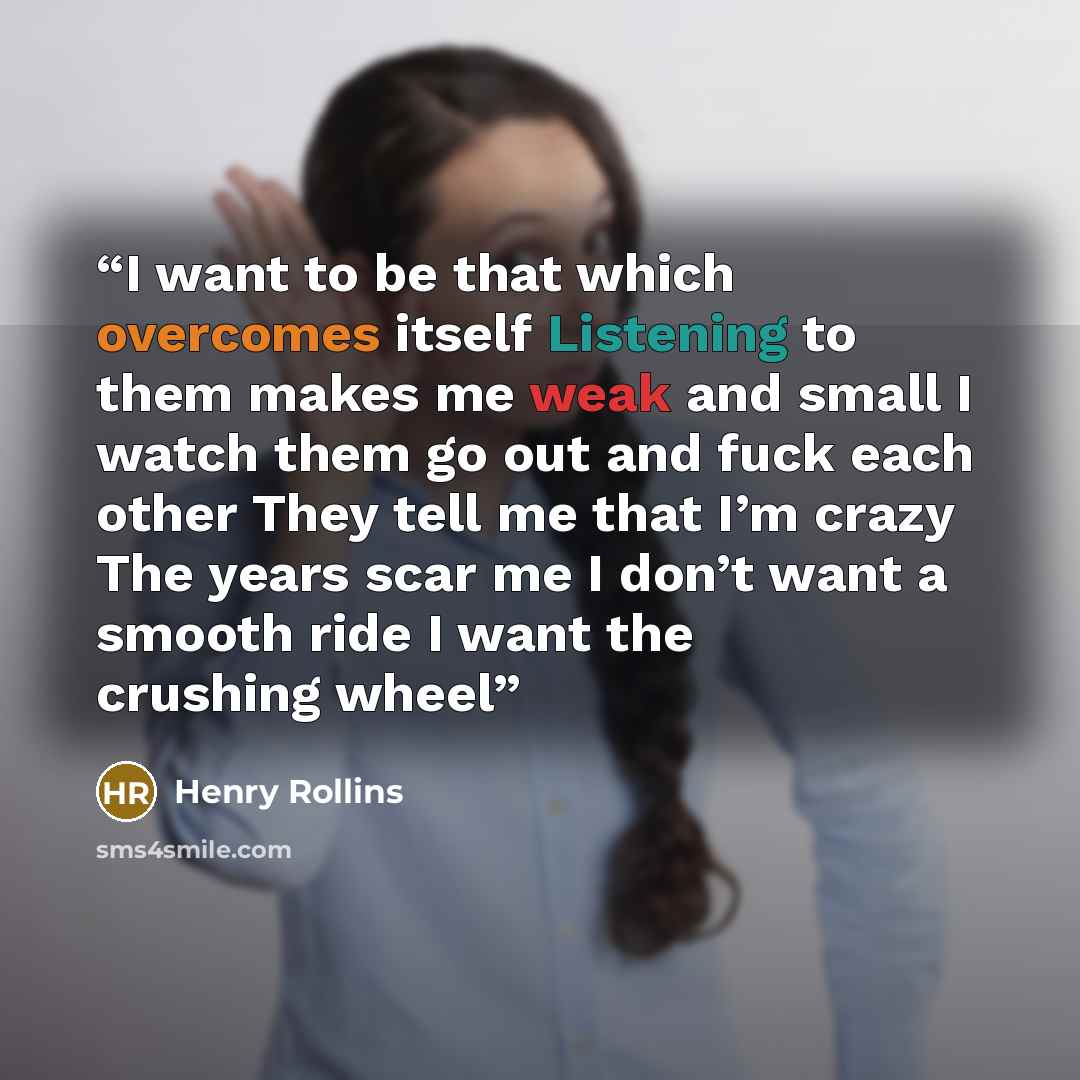 “I want to be that which overcomes itself Listening to them makes me weak and small I watch them go out and fuck each other They tell me that I’m crazy The years scar me I don’t want a smooth ride I want the crushing wheel” quote by Henry Rollins
