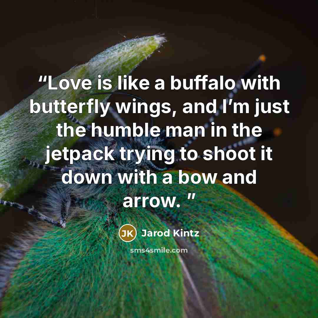 “Love is like a buffalo with butterfly wings, and I’m just the humble man in the jetpack trying to shoot it down with a bow and arrow.” quote by Jarod Kintz