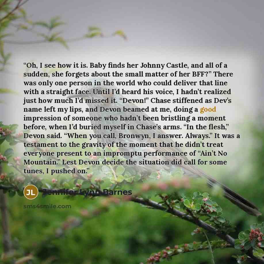 “Oh, I see how it is. Baby finds her Johnny Castle, and all of a sudden, she forgets about the small matter of her BFF?” There was only one person in the world who could deliver that line with a straight face. Until I’d heard his voice, I hadn’t realized just how much I’d missed it. “Devon!” Chase…” quote by Jennifer Lynn Barnes