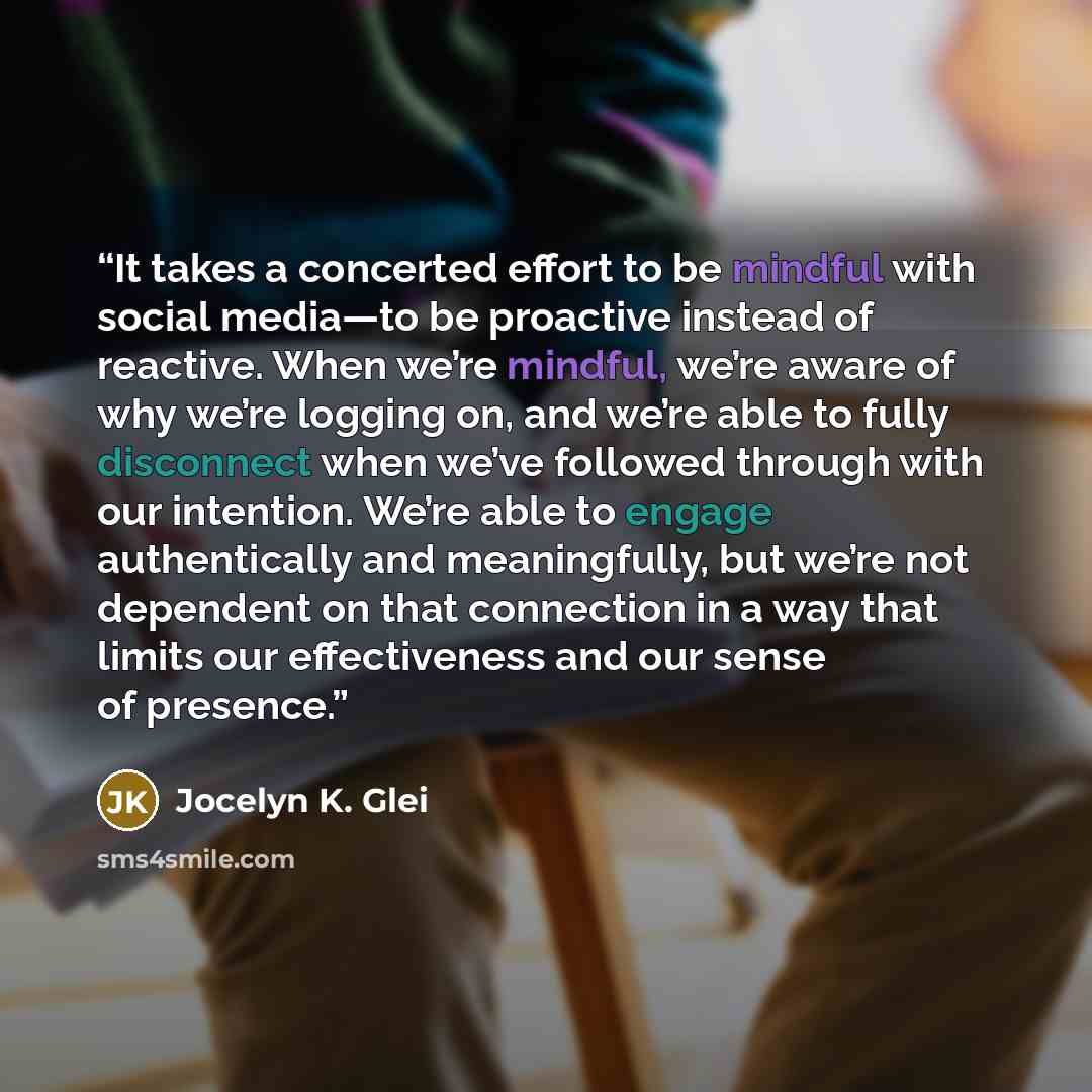 “It takes a concerted effort to be mindful with social media—to be proactive instead of reactive. When we’re mindful, we’re aware of why we’re logging on, and we’re able to fully disconnect when we’ve followed through with our intention. We’re able to engage authentically and meaningfully, but…” quote by Jocelyn K. Glei