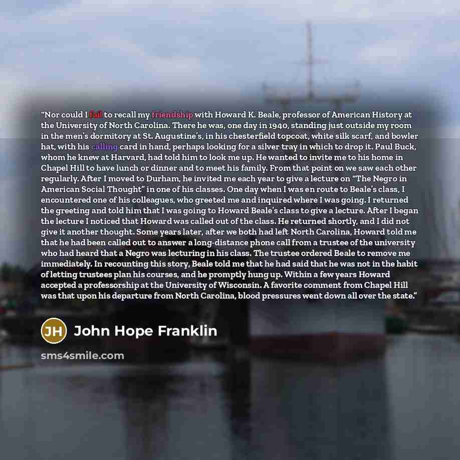 “Nor could I fail to recall my friendship with Howard K. Beale, professor of American History at the University of North Carolina. There he was, one day in 1940, standing just outside my room in the men’s dormitory at St. Augustine’s, in his chesterfield topcoat, white silk scarf, and bowler hat…” quote by John Hope Franklin