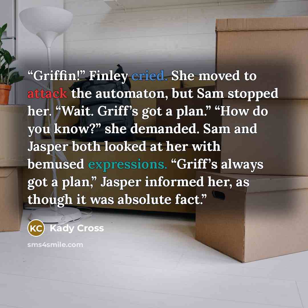 “Griffin!” Finley cried. She moved to attack the automaton, but Sam stopped her. “Wait. Griff’s got a plan.” “How do you know?” she demanded. Sam and Jasper both looked at her with bemused expressions. “Griff’s always got a plan,” Jasper informed her, as though it was absolute fact.” quote by Kady Cross