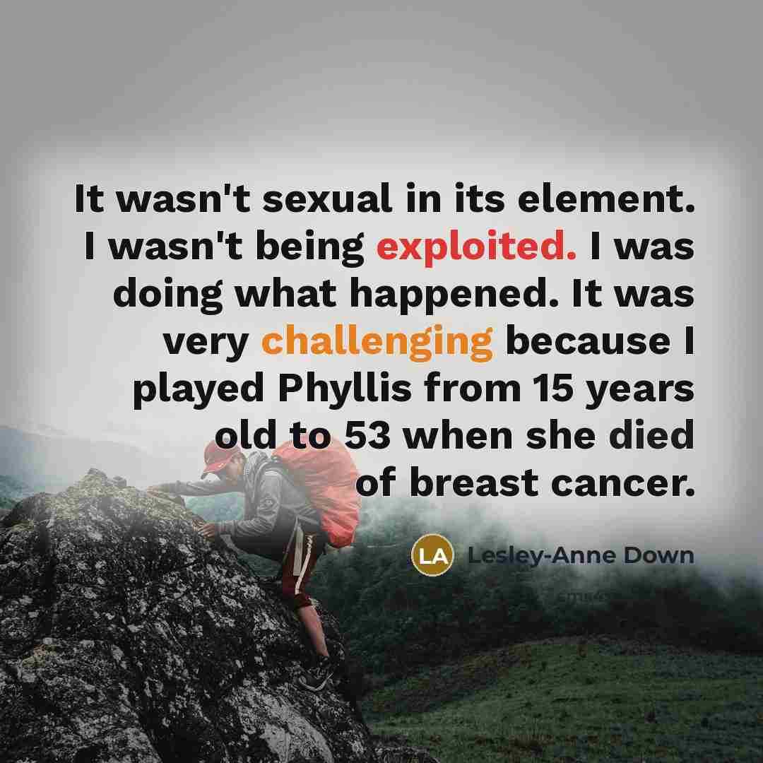 “It wasn't sexual in its element. I wasn't being exploited. I was doing what happened. It was very challenging because I played Phyllis from 15 years old to 53 when she died of breast cancer.” quote by Lesley-Anne Down
