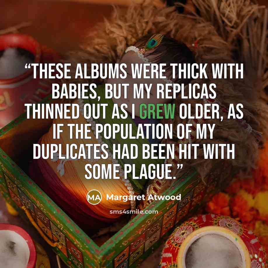 “These albums were thick with babies, but my replicas thinned out as I grew older, as if the population of my duplicates had been hit with some plague.” quote by Margaret Atwood