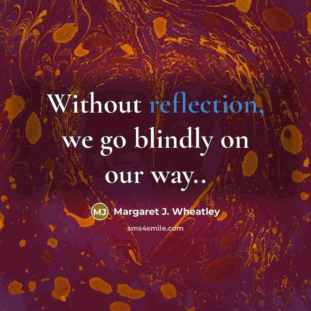 “Without reflection, we go blindly on our way..…” quote by Margaret J. Wheatley