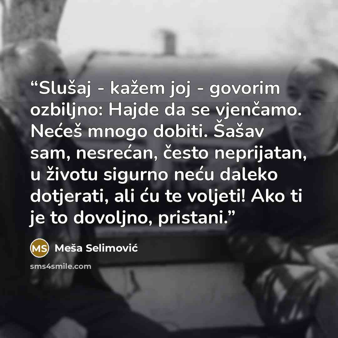 “Slušaj - kažem joj - govorim ozbiljno: Hajde da se vjenčamo. Nećeš mnogo dobiti. Šašav sam, nesrećan, često neprijatan, u životu sigurno neću daleko dotjerati, ali ću te voljeti! Ako ti je to dovoljno, pristani.” quote by Meša Selimović