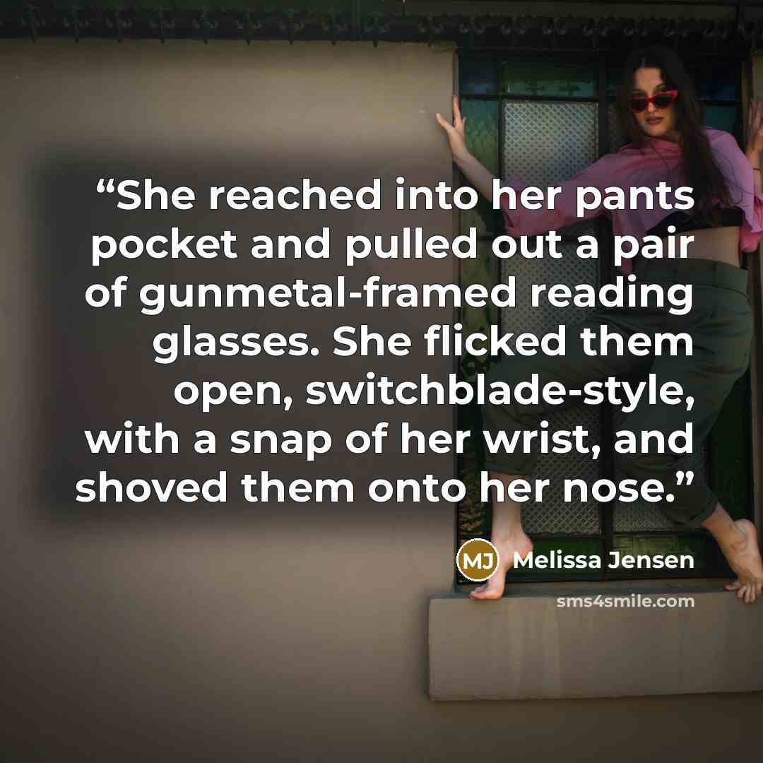 “She reached into her pants pocket and pulled out a pair of gunmetal-framed reading glasses. She flicked them open, switchblade-style, with a snap of her wrist, and shoved them onto her nose.” quote by Melissa Jensen