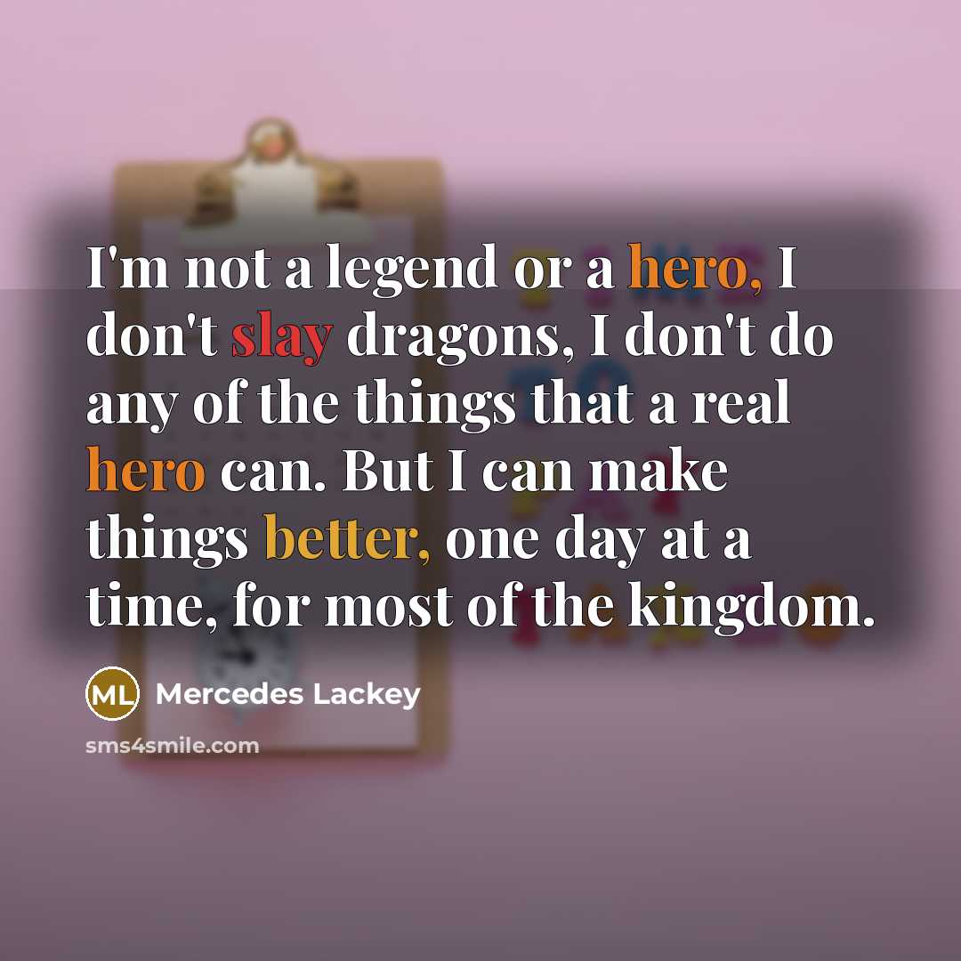 “I'm not a legend or a hero, I don't slay dragons, I don't do any of the things that a real hero can. But I can make things better, one day at a time, for most of the kingdom.” quote by Mercedes Lackey