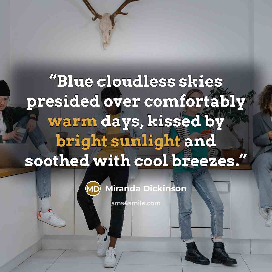 “Blue cloudless skies presided over comfortably warm days, kissed by bright sunlight and soothed with cool breezes.” quote by Miranda Dickinson