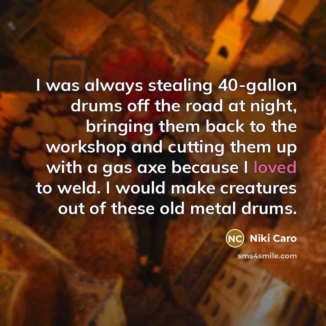 “I was always stealing 40-gallon drums off the road at night, bringing them back to the workshop and cutting them up with a gas axe because I loved to weld. I would make creatures out of these old metal drums.” quote by Niki Caro
