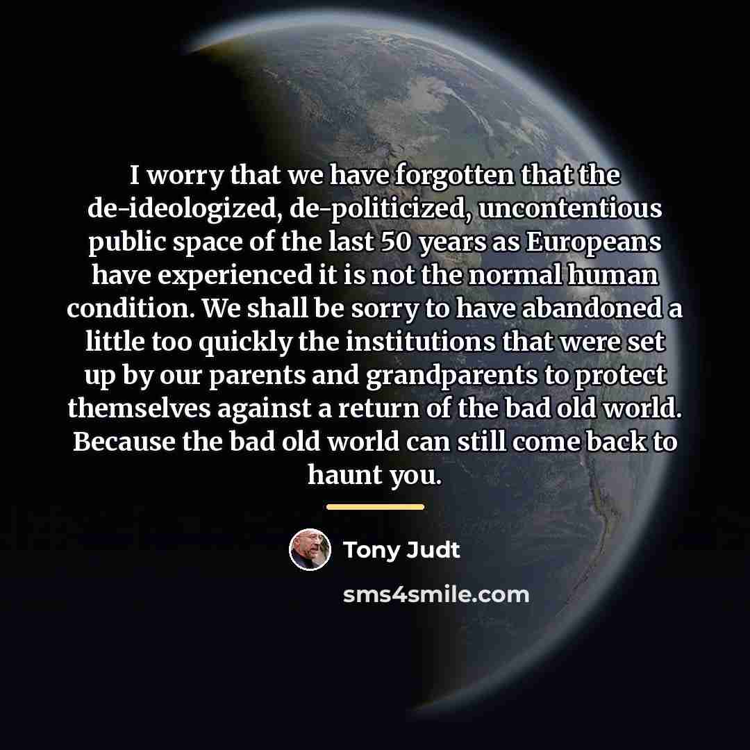 “I worry that we have forgotten that the de-ideologized, de-politicized,…” quote by Tony Judt