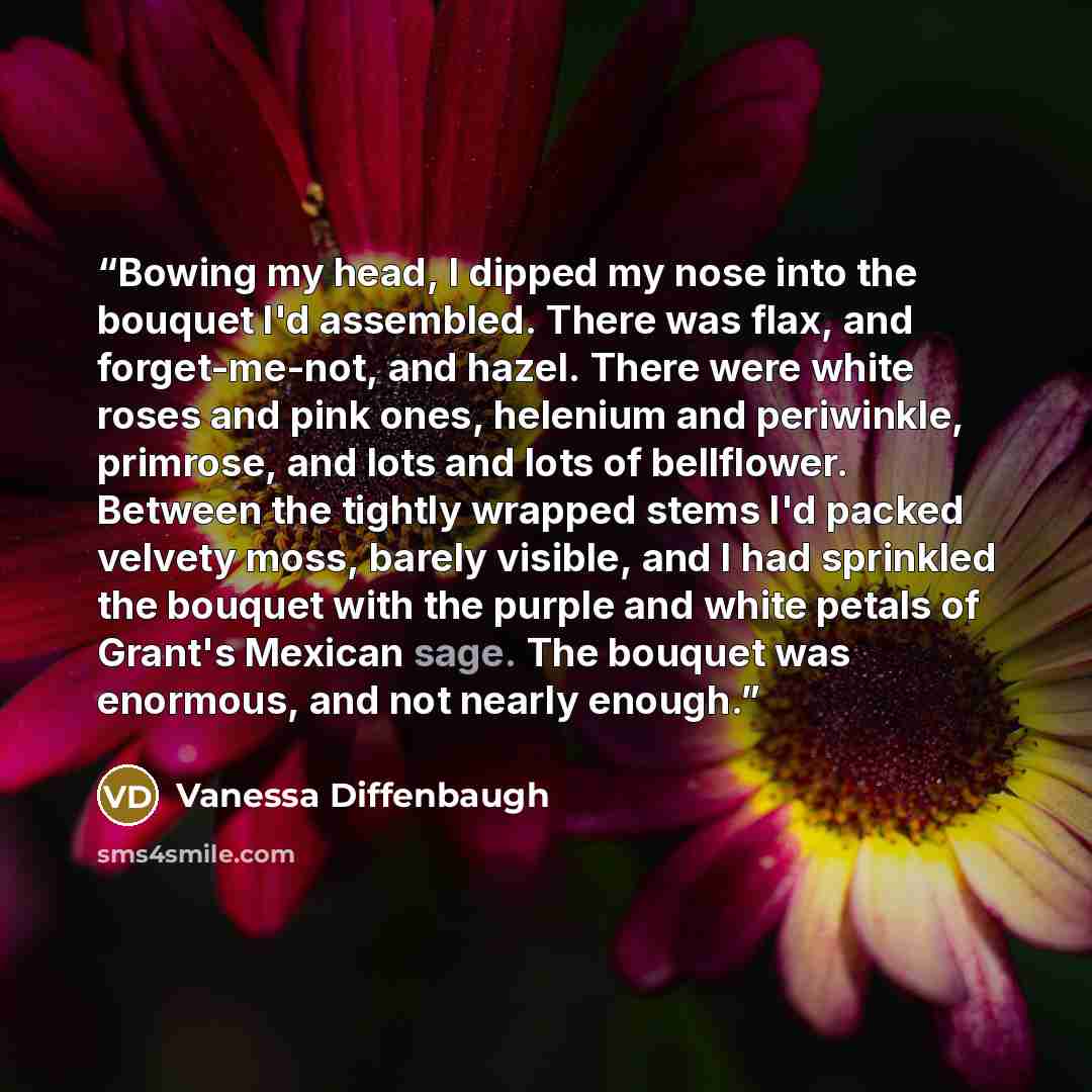 “Bowing my head, I dipped my nose into the bouquet I'd assembled. There was flax, and forget-me-not, and hazel. There were white roses and pink ones, helenium and periwinkle, primrose, and lots and lots of bellflower. Between the tightly wrapped stems I'd packed velvety moss, barely visible, and I…” quote by Vanessa Diffenbaugh