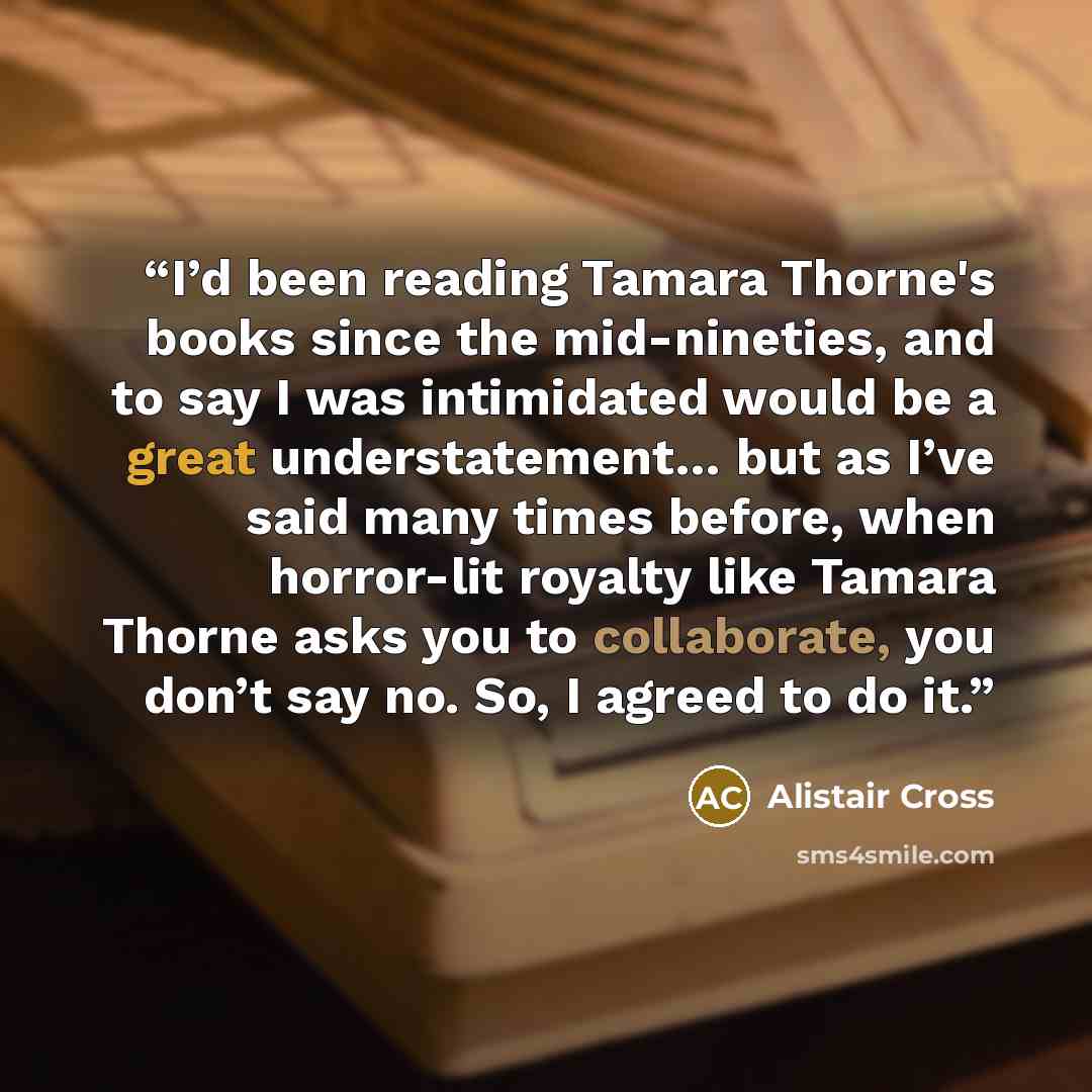 “I’d been reading Tamara Thorne's books since the mid-nineties, and to say I was intimidated would be a great understatement… but as I’ve said many times before, when horror-lit royalty like Tamara Thorne asks you to collaborate, you don’t say no. So, I agreed to do it.” quote by Alistair Cross
