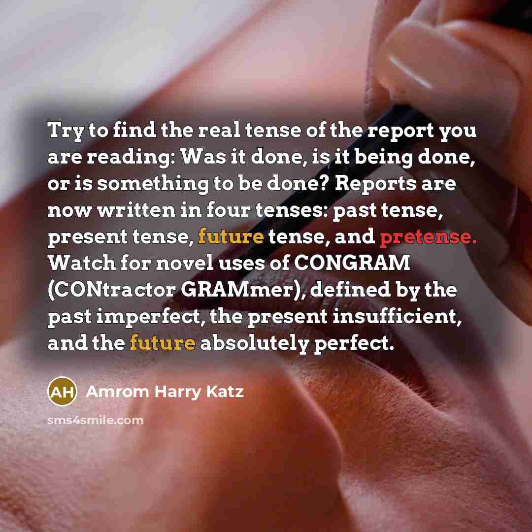 “Try to find the real tense of the report you are reading: Was it done, is it being done, or is something to be done? Reports are now written in four tenses: past tense, present tense, future tense, and pretense. Watch for novel uses of CONGRAM (CONtractor GRAMmer), defined by the past imperfect…” quote by Amrom Harry Katz