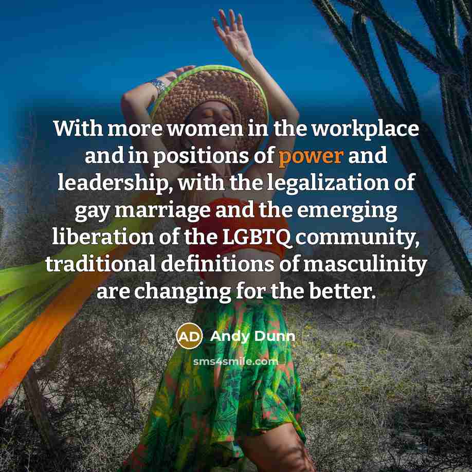 “With more women in the workplace and in positions of power and leadership, with the legalization of gay marriage and the emerging liberation of the LGBTQ community, traditional definitions of masculinity are changing for the better.” quote by Andy Dunn