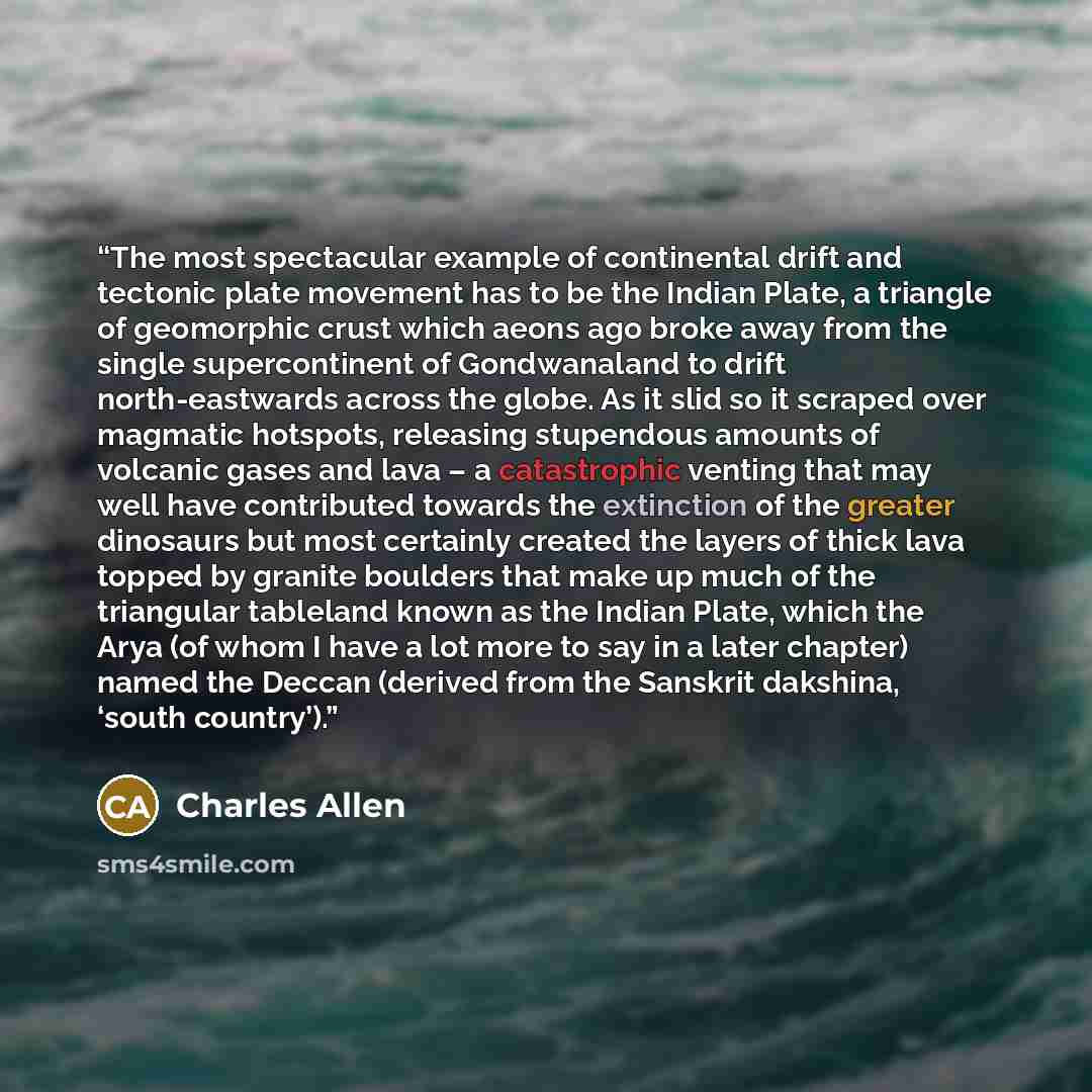 “The most spectacular example of continental drift and tectonic plate movement has to be the Indian Plate, a triangle of geomorphic crust which aeons ago broke away from the single supercontinent of Gondwanaland to drift north-eastwards across the globe. As it slid so it scraped over magmatic…” quote by Charles Allen
