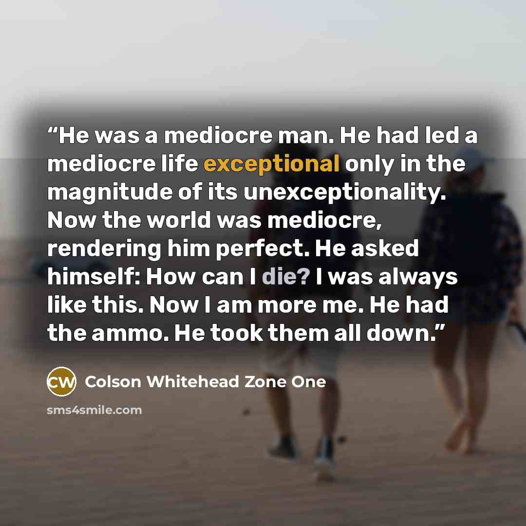 “He was a mediocre man. He had led a mediocre life exceptional only in the magnitude of its unexceptionality. Now the world was mediocre, rendering him perfect. He asked himself: How can I die? I was always like this. Now I am more me. He had the ammo. He took them all down.” quote by Colson Whitehead Zone One