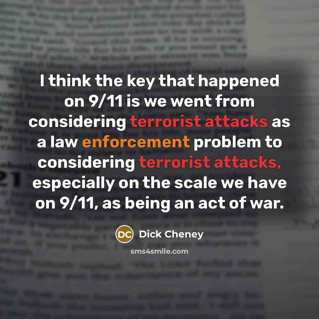 “I think the key that happened on 9/11 is we went from considering terrorist attacks as a law enforcement problem to considering terrorist attacks, especially on the scale we have on 9/11, as being an act of war.” quote by Dick Cheney