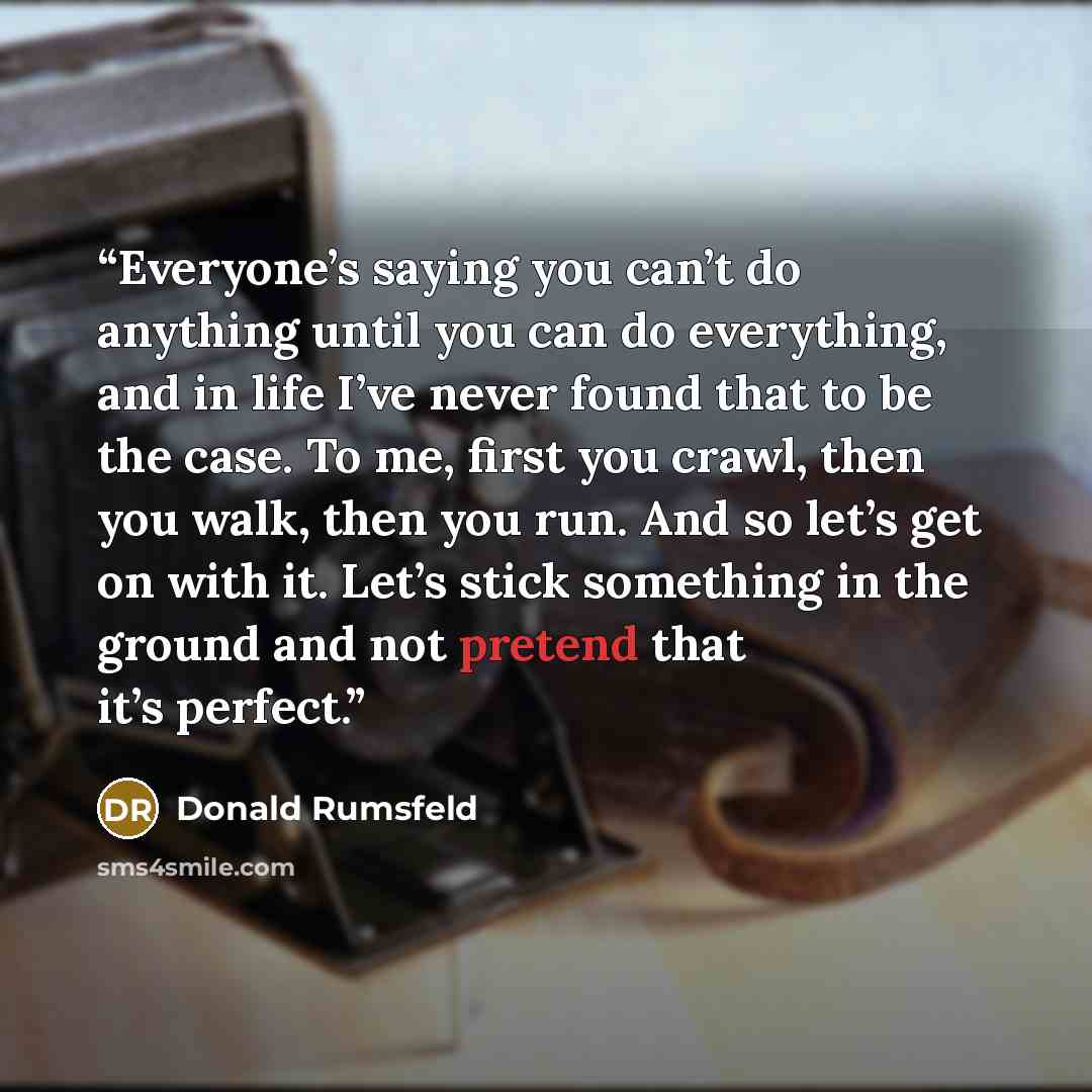 “Everyone’s saying you can’t do anything until you can do everything, and in life I’ve never found that to be the case. To me, first you crawl, then you walk, then you run. And so let’s get on with it. Let’s stick something in the ground and not pretend that it’s perfect.” quote by Donald Rumsfeld
