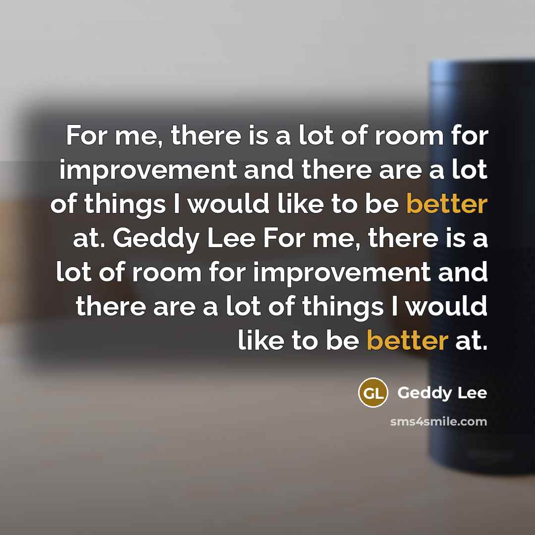 “For me, there is a lot of room for improvement and there are a lot of things I would like to be better at. Geddy Lee For me, there is a lot of room for improvement and there are a lot of things I would like to be better at.” quote by Geddy Lee