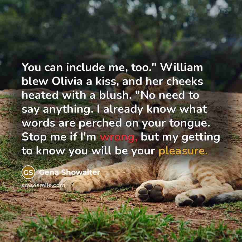 “You can include me, too." William blew Olivia a kiss, and her cheeks heated with a blush. "No need to say anything. I already know what words are perched on your tongue. Stop me if I'm wrong, but my getting to know you will be your pleasure.” quote by Gena Showalter