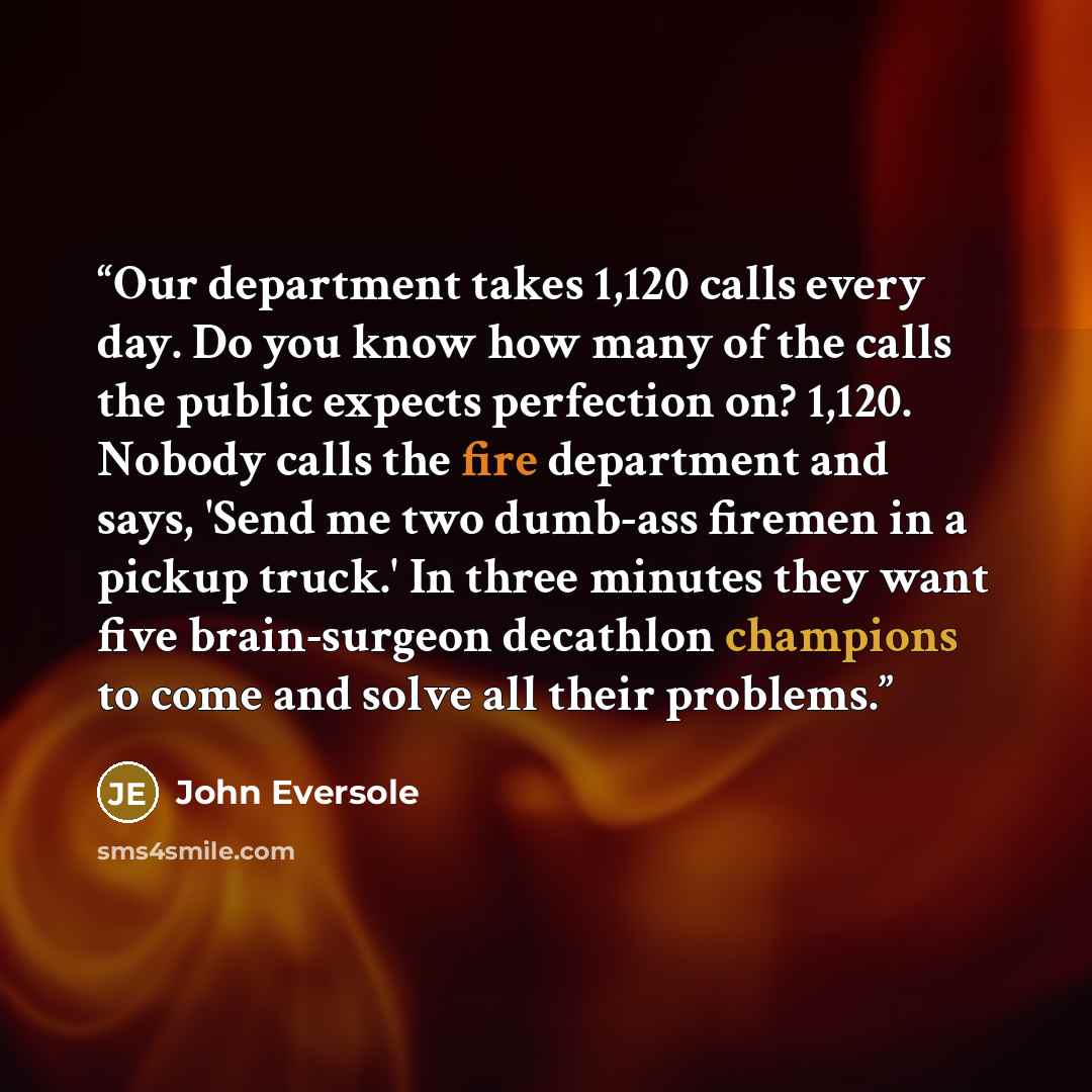 “Our department takes 1,120 calls every day. Do you know how many of the calls the public expects perfection on? 1,120. Nobody calls the fire department and says, 'Send me two dumb-ass firemen in a pickup truck.' In three minutes they want five brain-surgeon decathlon champions to come and solve…” quote by John Eversole