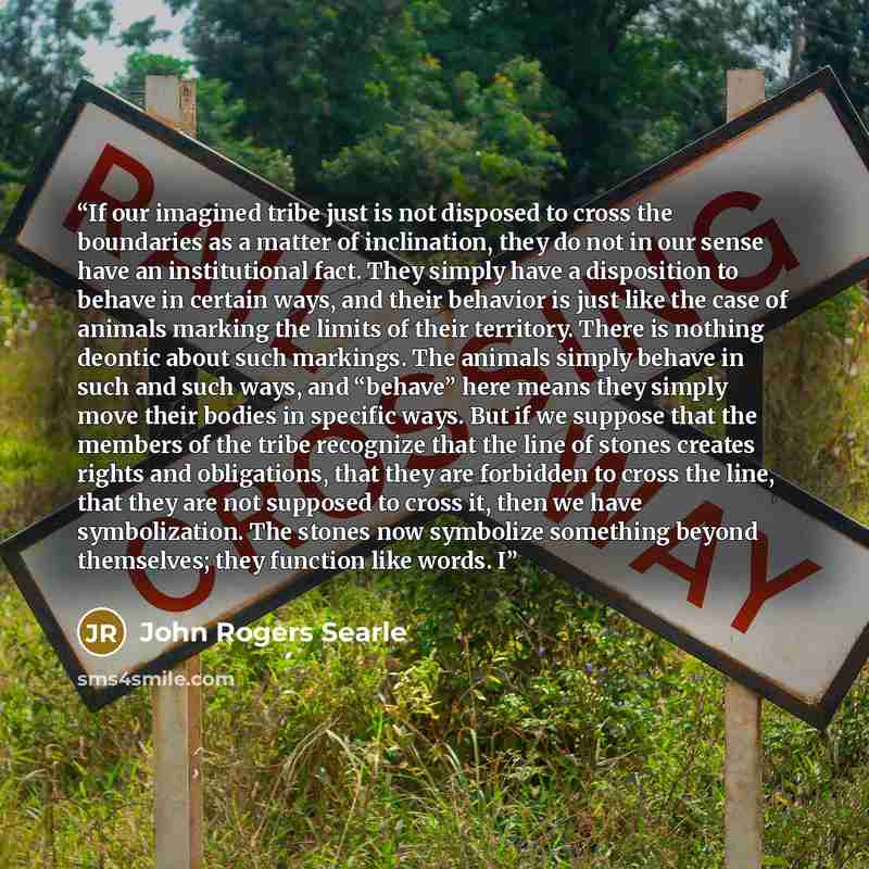 “If our imagined tribe just is not disposed to cross the boundaries as a matter of inclination, they do not in our sense have an institutional fact. They simply have a disposition to behave in certain ways, and their behavior is just like the case of animals marking the limits of their territory…” quote by John Rogers Searle