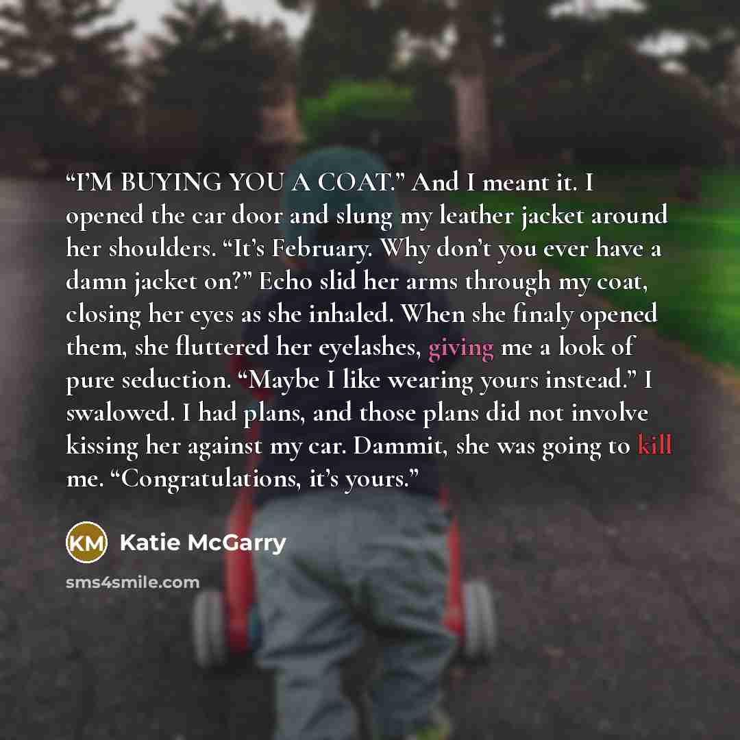 “I’M BUYING YOU A COAT.” And I meant it. I opened the car door and slung my leather jacket around her shoulders. “It’s February. Why don’t you ever have a damn jacket on?” Echo slid her arms through my coat, closing her eyes as she inhaled. When she finaly opened them, she fluttered her eyelashes…” quote by Katie McGarry