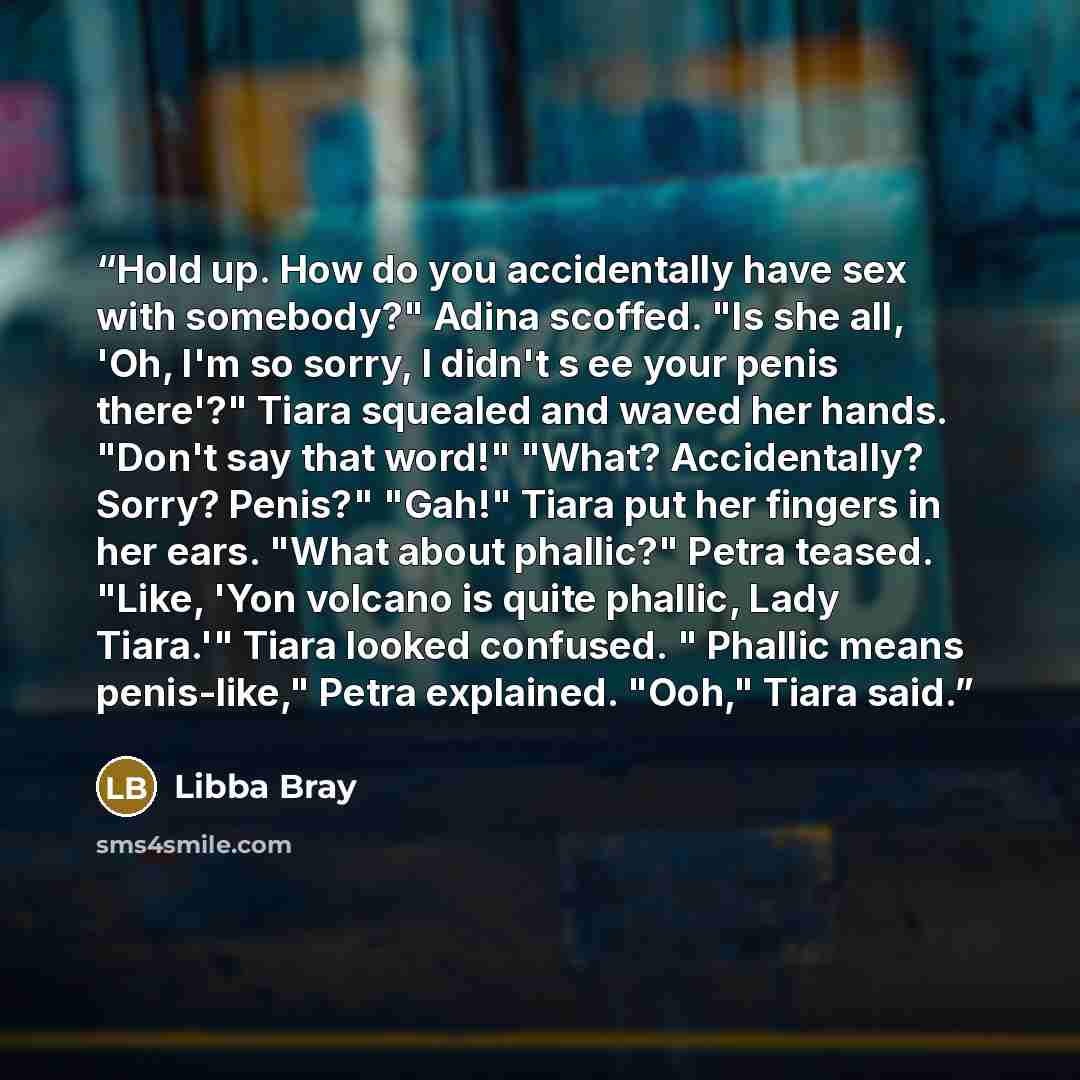 “Hold up. How do you accidentally have sex with somebody?" Adina scoffed. "Is she all, 'Oh, I'm so sorry, I didn't s ee your penis there'?" Tiara squealed and waved her hands. "Don't say that word!" "What? Accidentally? Sorry? Penis?" "Gah!" Tiara put her fingers in her ears. "What about phallic?"…” quote by Libba Bray