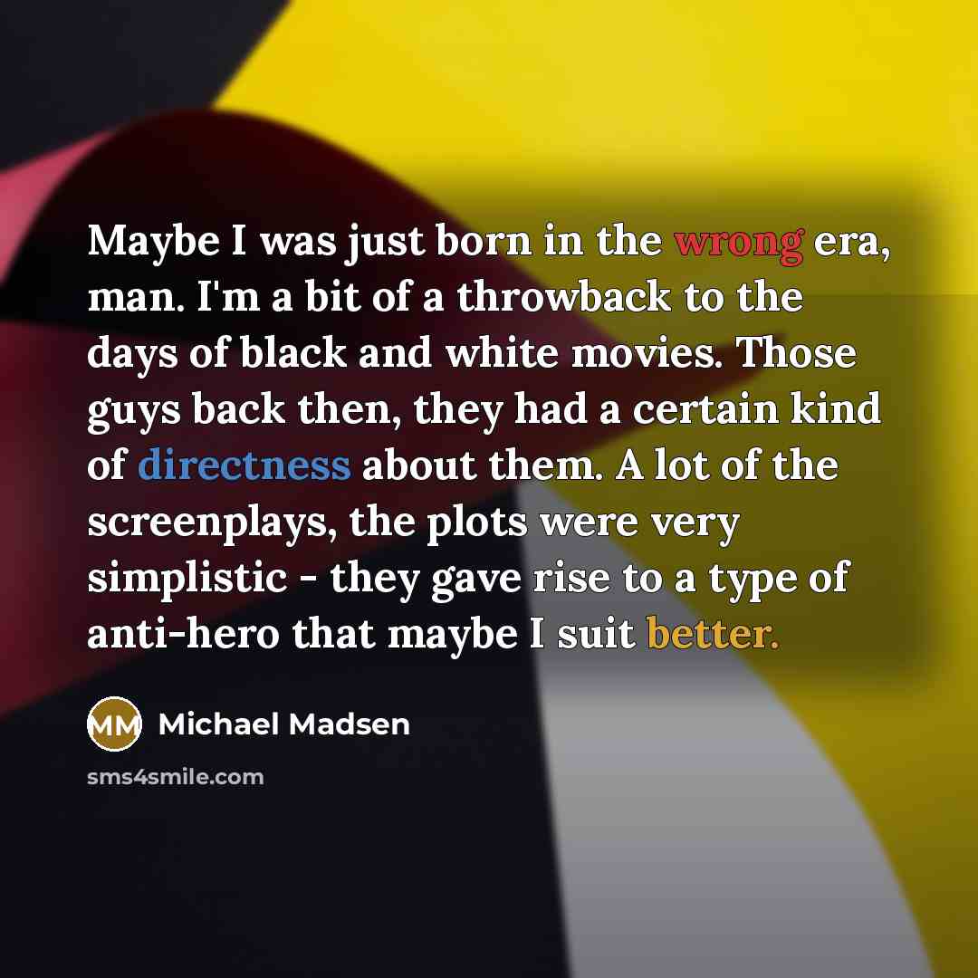 “Maybe I was just born in the wrong era, man. I'm a bit of a throwback to the days of black and white movies. Those guys back then, they had a certain kind of directness about them. A lot of the screenplays, the plots were very simplistic - they gave rise to a type of anti-hero that maybe I suit…” quote by Michael Madsen