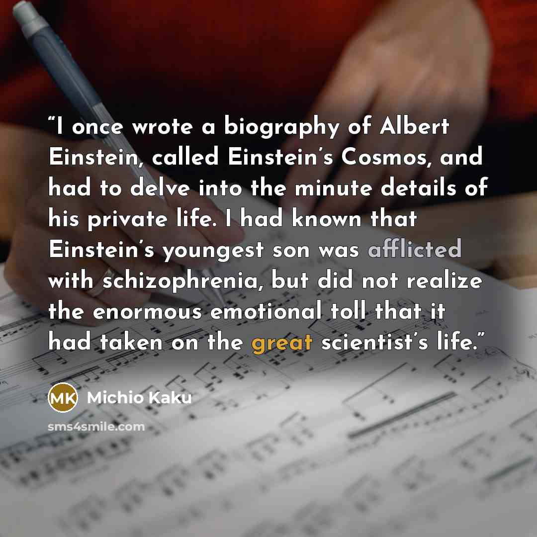 “I once wrote a biography of Albert Einstein, called Einstein’s Cosmos, and had to delve into the minute details of his private life. I had known that Einstein’s youngest son was afflicted with schizophrenia, but did not realize the enormous emotional toll that it had taken on the great scientist’s…” quote by Michio Kaku