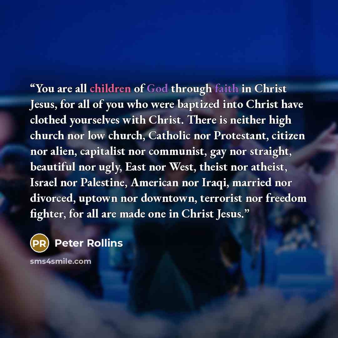 “You are all children of God through faith in Christ Jesus, for all of you who were baptized into Christ have clothed yourselves with Christ. There is neither high church nor low church, Catholic nor Protestant, citizen nor alien, capitalist nor communist, gay nor straight, beautiful nor ugly, East…” quote by Peter Rollins