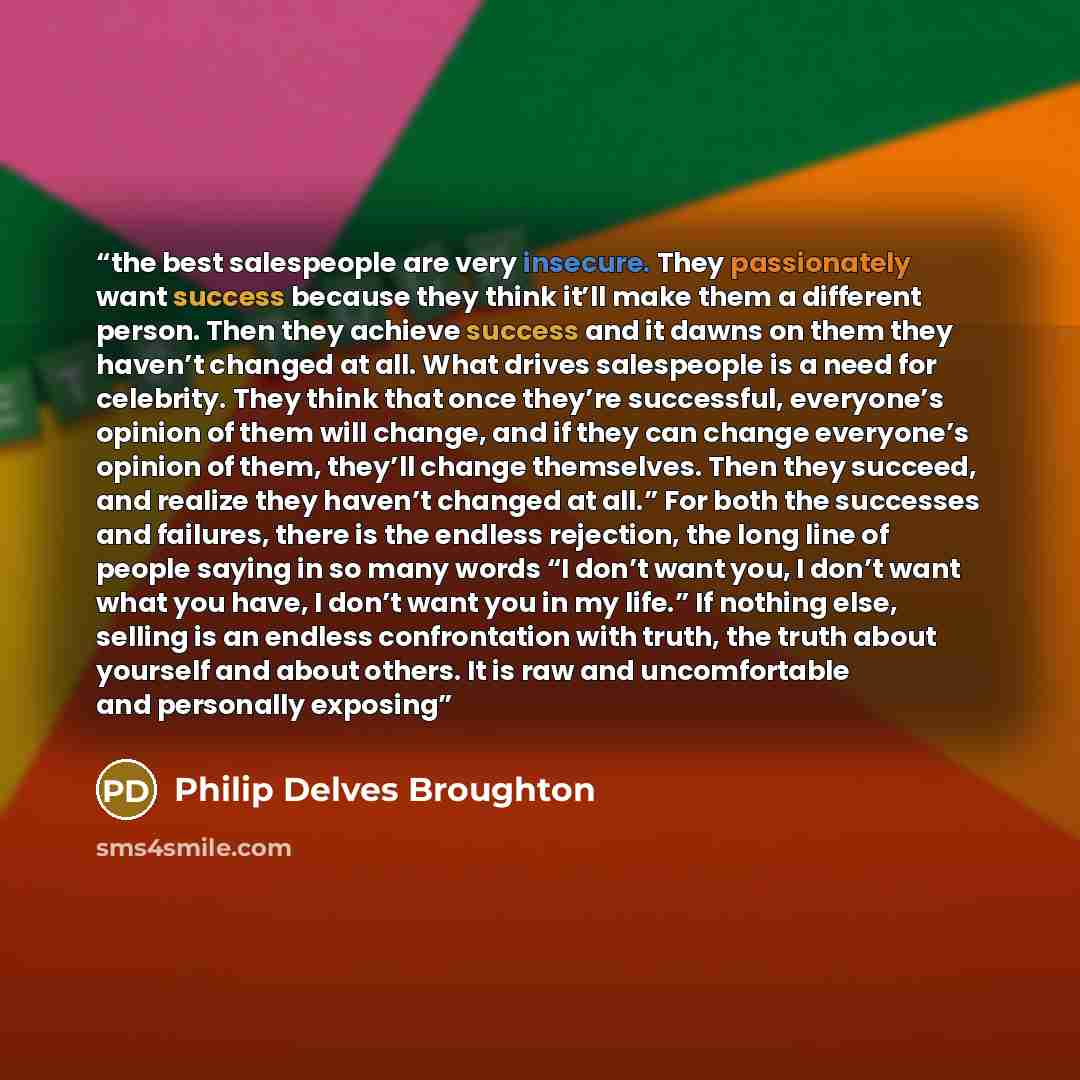 “the best salespeople are very insecure. They passionately want success because they think it’ll make them a different person. Then they achieve success and it dawns on them they haven’t changed at all. What drives salespeople is a need for celebrity. They think that once they’re successful…” quote by Philip Delves Broughton