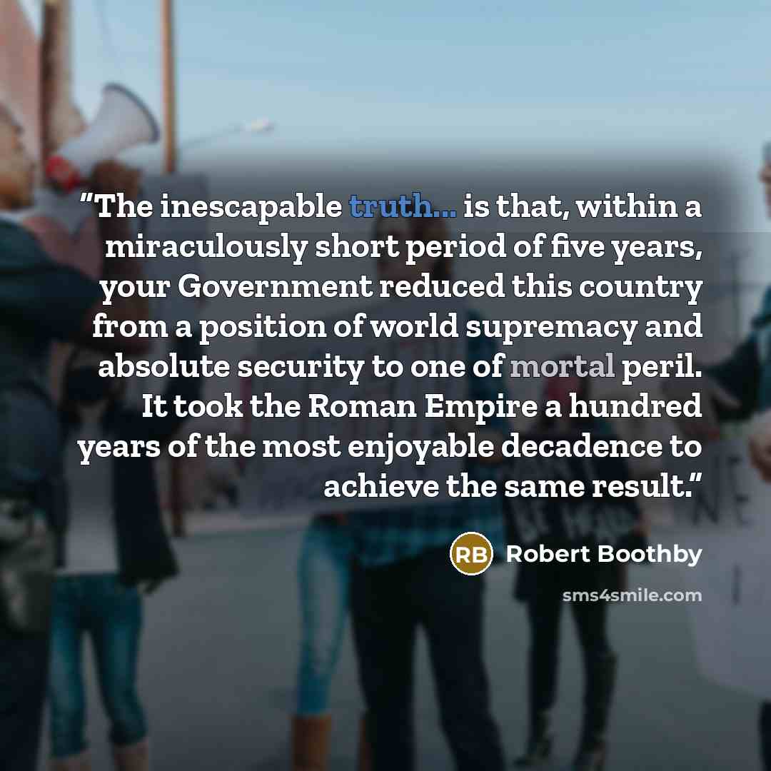 “The inescapable truth... is that, within a miraculously short period of five years, your Government reduced this country from a position of world supremacy and absolute security to one of mortal peril. It took the Roman Empire a hundred years of the most enjoyable decadence to achieve the same…” quote by Robert Boothby