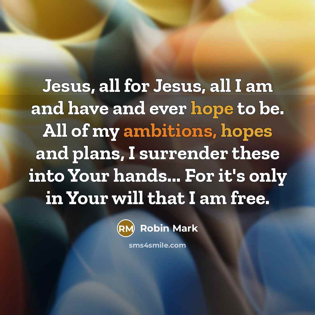 “Jesus, all for Jesus, all I am and have and ever hope to be. All of my ambitions, hopes and plans, I surrender these into Your hands... For it's only in Your will that I am free.” quote by Robin Mark