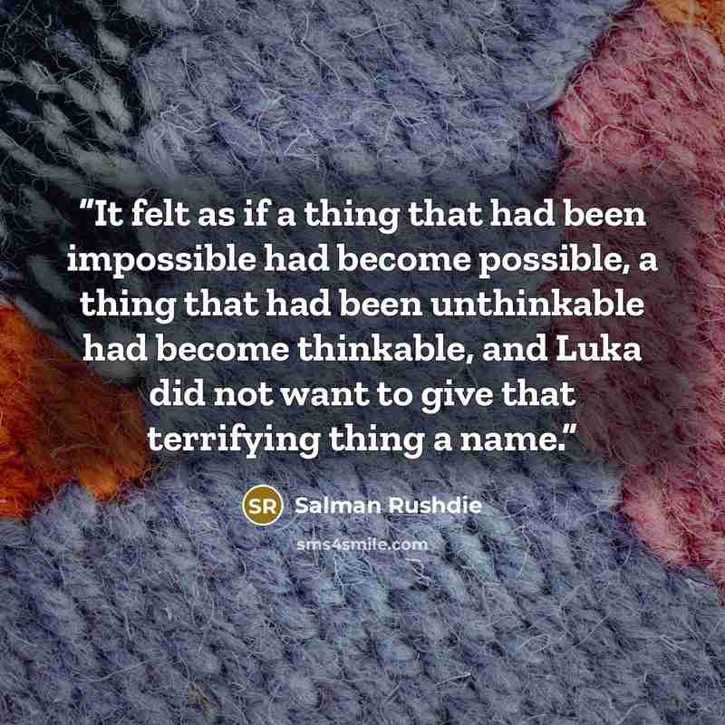 “It felt as if a thing that had been impossible had become possible, a thing that had been unthinkable had become thinkable, and Luka did not want to give that terrifying thing a name.” quote by Salman Rushdie