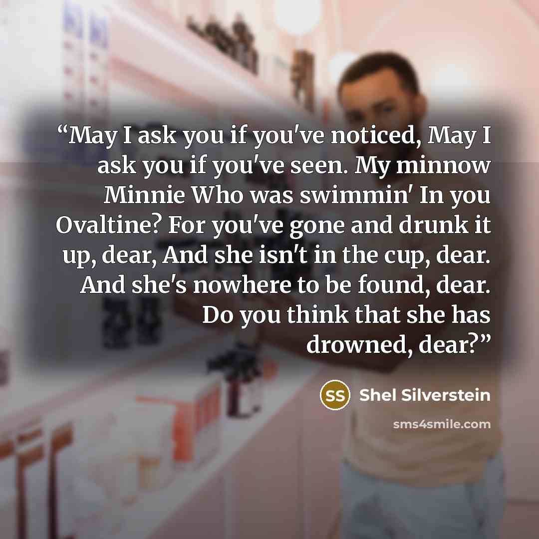 “May I ask you if you've noticed, May I ask you if you've seen. My minnow Minnie Who was swimmin' In you Ovaltine? For you've gone and drunk it up, dear, And she isn't in the cup, dear. And she's nowhere to be found, dear. Do you think that she has drowned, dear?” quote by Shel Silverstein